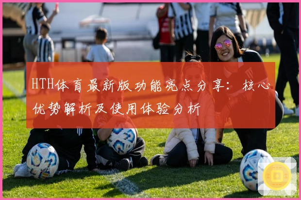 HTH体育最新版功能亮点分享：核心优势解析及使用体验分析