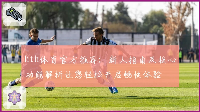 hth体育官方推荐：新人指南及核心功能解析让您轻松开启畅快体验
