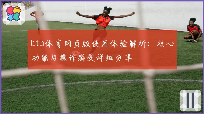 hth体育网页版使用体验解析：核心功能与操作感受详细分享
