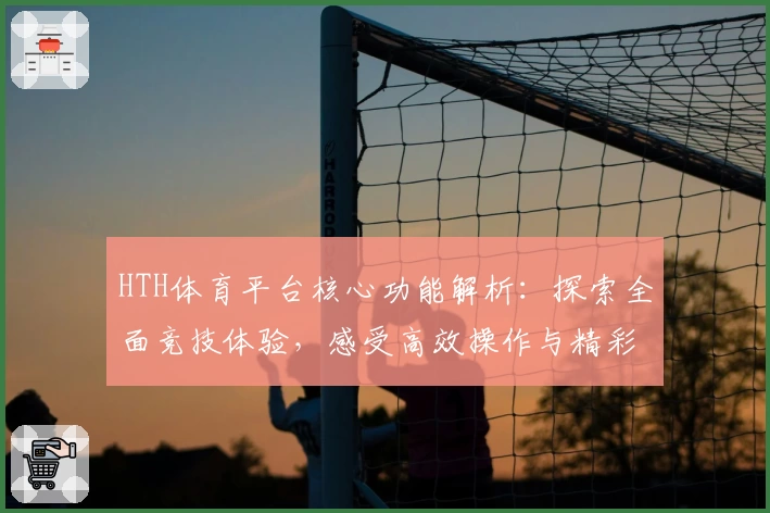 HTH体育平台核心功能解析：探索全面竞技体验，感受高效操作与精彩赛事魅力