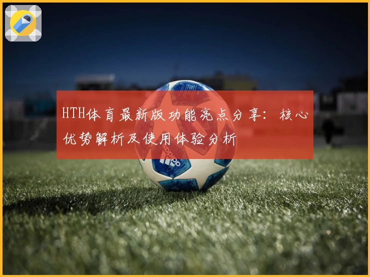 HTH体育最新版功能亮点分享：核心优势解析及使用体验分析