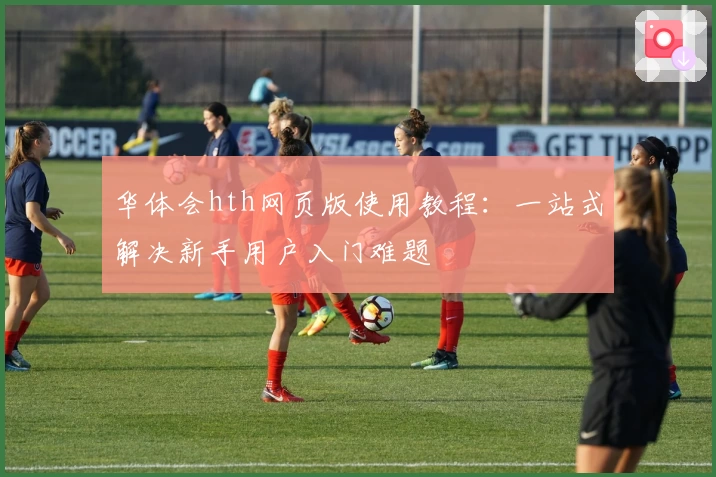 华体会hth网页版使用教程：一站式解决新手用户入门难题